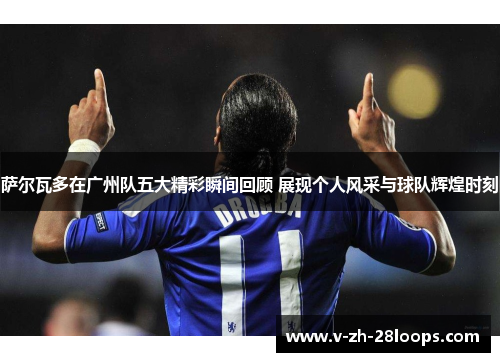 萨尔瓦多在广州队五大精彩瞬间回顾 展现个人风采与球队辉煌时刻