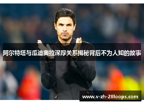 阿尔特塔与瓜迪奥拉深厚关系揭秘背后不为人知的故事 阿尔特塔与瓜迪奥拉深厚关系揭秘背后不为人知的故事