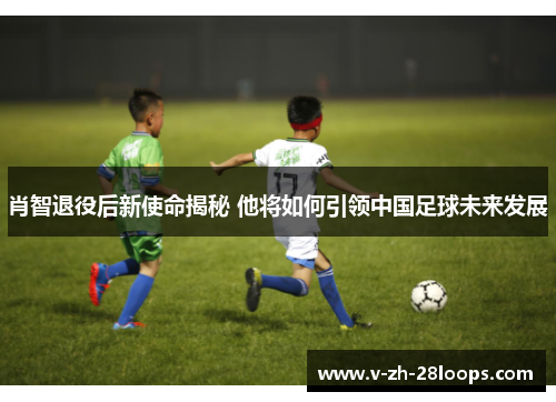 肖智退役后新使命揭秘 他将如何引领中国足球未来发展