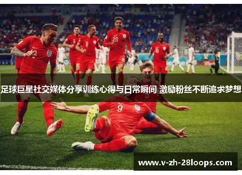 足球巨星社交媒体分享训练心得与日常瞬间 激励粉丝不断追求梦想