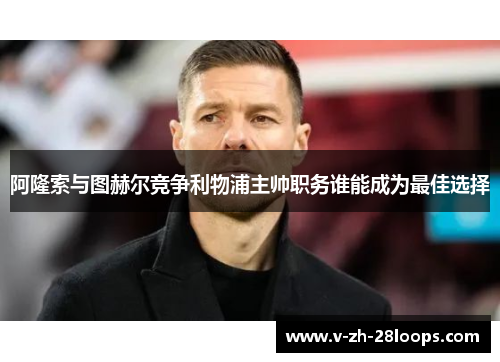 阿隆索与图赫尔竞争利物浦主帅职务谁能成为最佳选择